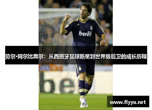 劳尔·阿尔比奥尔：从西班牙足球新星到世界级后卫的成长历程