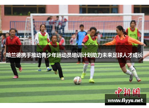 哈兰德携手推动青少年运动员培训计划助力未来足球人才成长