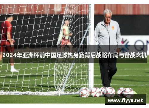 2024年亚洲杯前中国足球热身赛背后战略布局与备战玄机