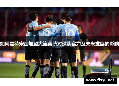 如何看待宋岳加盟大连英博对球队实力及未来发展的影响