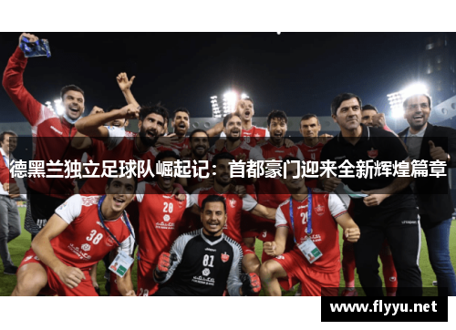 德黑兰独立足球队崛起记：首都豪门迎来全新辉煌篇章