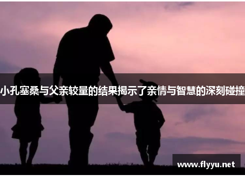 小孔塞桑与父亲较量的结果揭示了亲情与智慧的深刻碰撞
