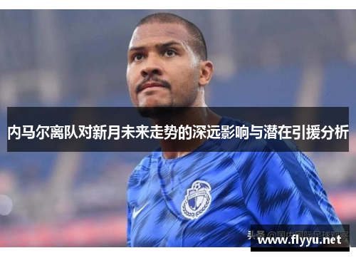 内马尔离队对新月未来走势的深远影响与潜在引援分析