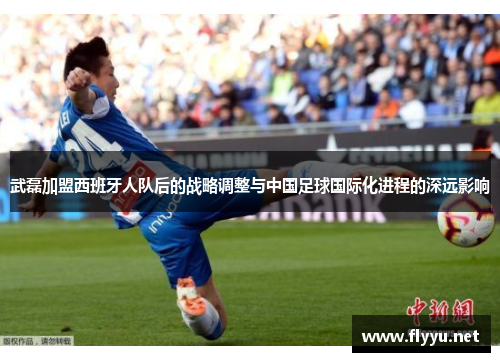 武磊加盟西班牙人队后的战略调整与中国足球国际化进程的深远影响