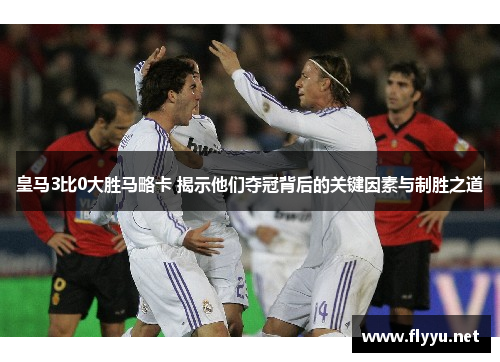 皇马3比0大胜马略卡 揭示他们夺冠背后的关键因素与制胜之道