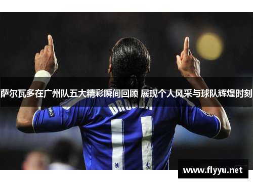 萨尔瓦多在广州队五大精彩瞬间回顾 展现个人风采与球队辉煌时刻