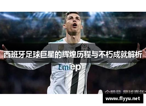 西班牙足球巨星的辉煌历程与不朽成就解析