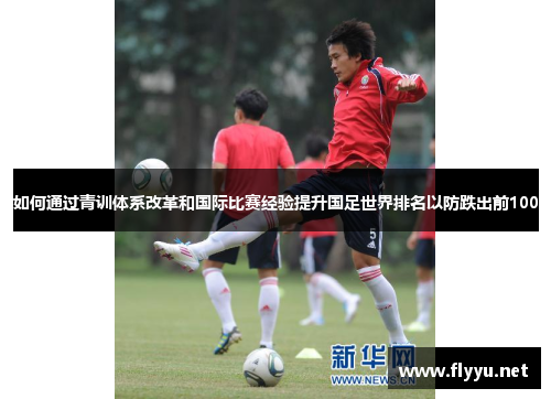 如何通过青训体系改革和国际比赛经验提升国足世界排名以防跌出前100