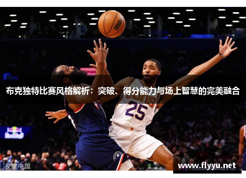 布克独特比赛风格解析:突破、得分能力与场上智慧的完美融合 布克独特比赛风格解析:突破、得分能力与场上智慧的完美融合